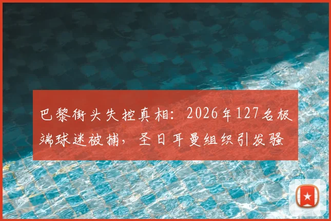 巴黎街头失控真相:2026年127名极端球迷被捕,圣日耳曼组织引发骚乱深度调查