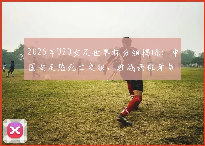 2026年U20女足世界杯分组揭晓:中国女足陷死亡之组,迎战西班牙与尼日利亚,出线前景全解析