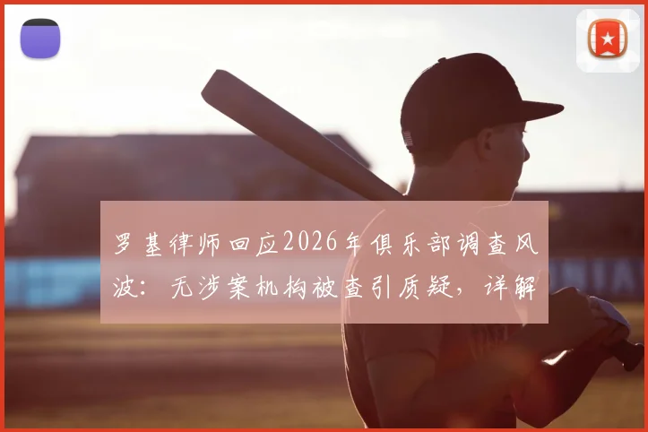 罗基律师回应2026年俱乐部调查风波:无涉案机构被查引质疑,详解指控未指明人员的法律困境