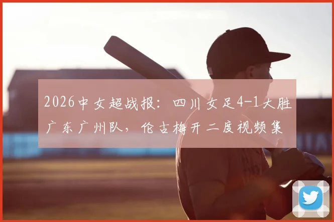 2026中女超战报：四川女足4-1大胜广东广州队，伦古梅开二度视频集锦与积分榜排名解读