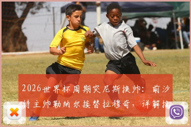 2026世界杯周期突尼斯换帅:前沙特主帅勒纳尔接替拉穆奇,详解换帅原因与未来影响