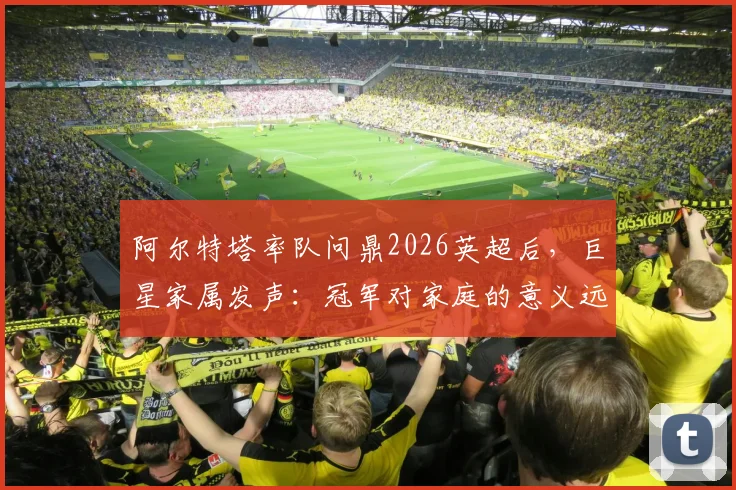 阿尔特塔率队问鼎2026英超后，巨星家属发声：冠军对家庭的意义远超想象，附球员感谢细节