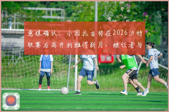 意媒确认:小因扎吉将在2026沙特联赛后离开利雅得新月,继任者与未来去向引猜测
