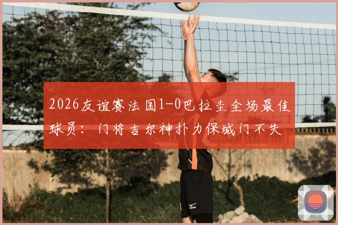 2026友谊赛法国1-0巴拉圭全场最佳球员：门将吉尔神扑力保城门不失，盘点其关键扑救瞬间