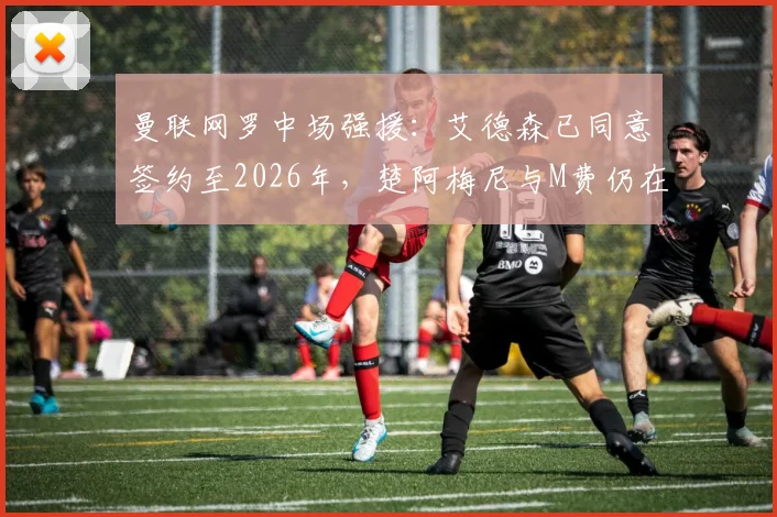 曼联网罗中场强援:艾德森已同意签约至2026年,楚阿梅尼与M费仍在引援名单中