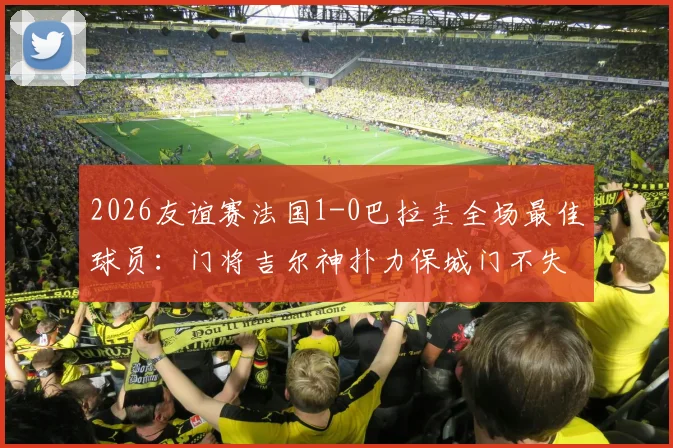 2026友谊赛法国1-0巴拉圭全场最佳球员：门将吉尔神扑力保城门不失，盘点其关键扑救瞬间