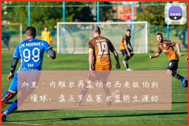 加里·内维尔再轰切尔西老板伯利不懂球,盘点罗森塞尔蓝桥生涯的得失与启示