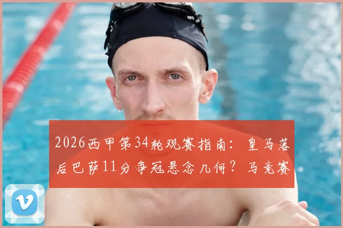 2026西甲第34轮观赛指南:皇马落后巴萨11分争冠悬念几何?马竞赛程密集阵容如何调整,附实时直播平台信息