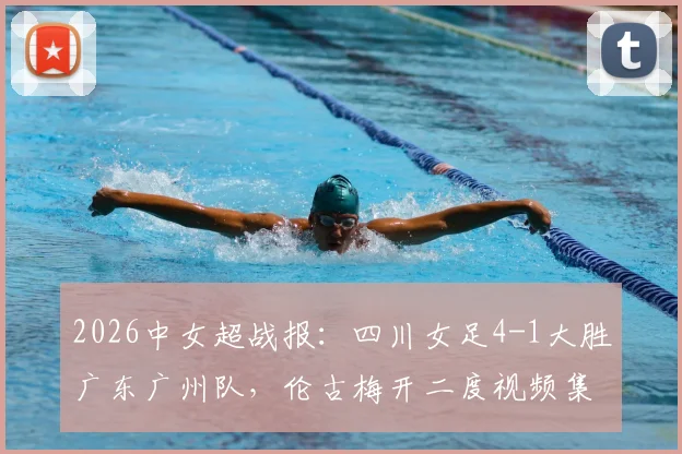 2026中女超战报：四川女足4-1大胜广东广州队，伦古梅开二度视频集锦与积分榜排名解读