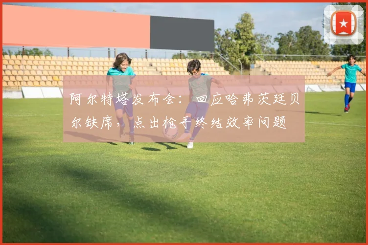 阿尔特塔发布会：回应哈弗茨廷贝尔缺席，点出枪手终结效率问题