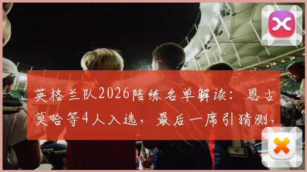英格兰队2026陪练名单解读:恩古莫哈等4人入选,最后一席引猜测,深度剖析陪练角色与选拔标准