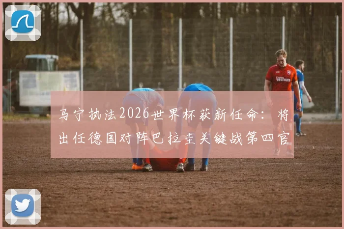 马宁执法2026世界杯获新任命:将出任德国对阵巴拉圭关键战第四官员,解读裁判安排看点
