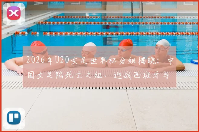 2026年U20女足世界杯分组揭晓:中国女足陷死亡之组,迎战西班牙与尼日利亚,出线前景全解析
