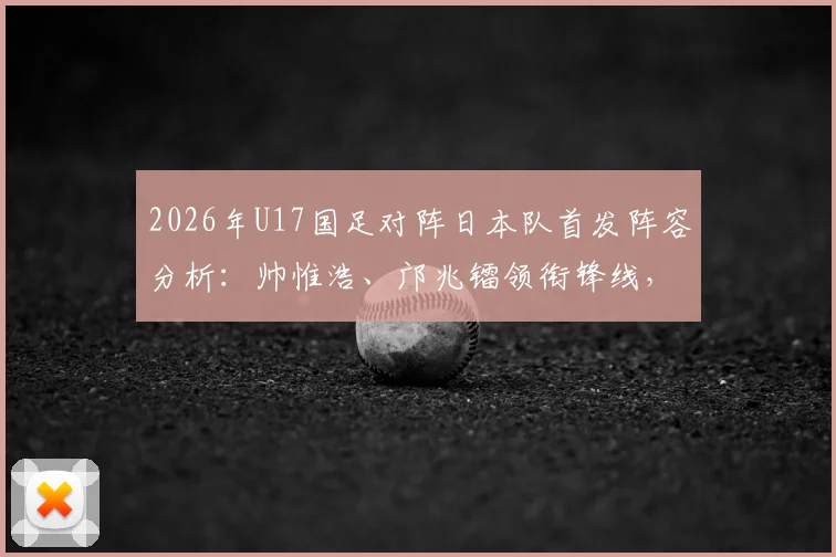 2026年U17国足对阵日本队首发阵容分析:帅惟浩、邝兆镭领衔锋线,万项坐镇中场关键位置