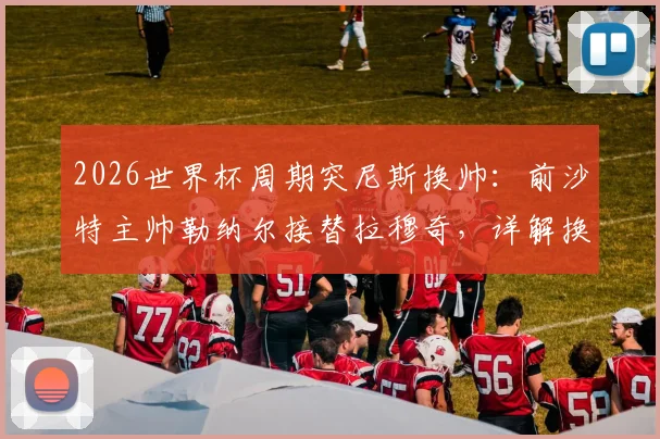 2026世界杯周期突尼斯换帅:前沙特主帅勒纳尔接替拉穆奇,详解换帅原因与未来影响