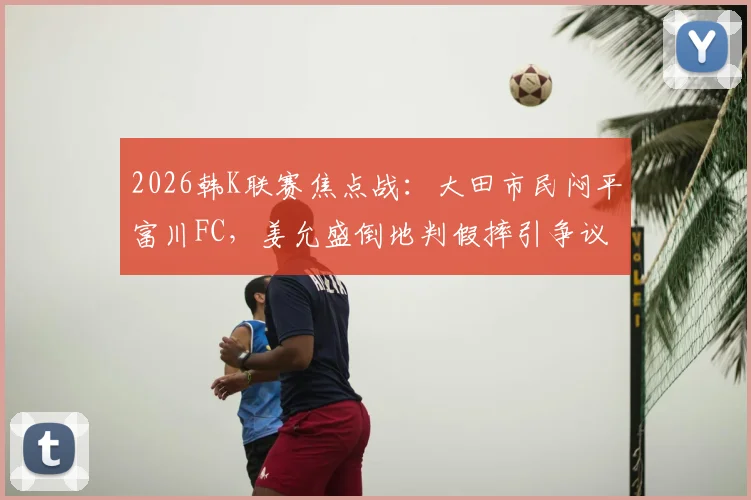 2026韩K联赛焦点战：大田市民闷平富川FC，姜允盛倒地判假摔引争议，半场战术解析