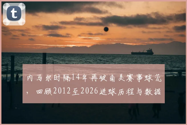 内马尔时隔14年再破南美赛事球荒，回顾2012至2026进球历程与数据盘点
