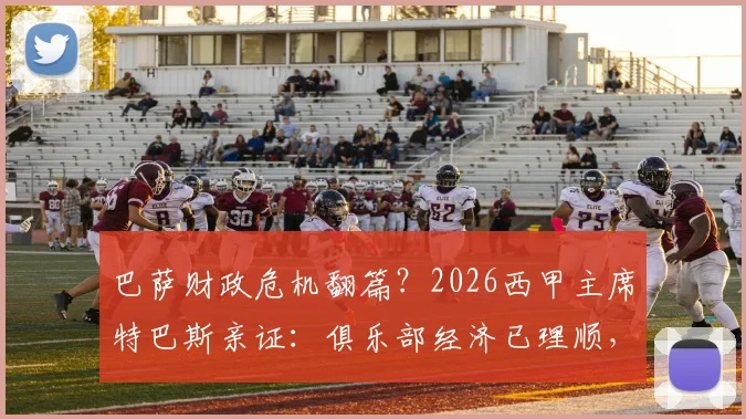 巴萨财政危机翻篇？2026西甲主席特巴斯亲证：俱乐部经济已理顺，无需羡慕任何对手