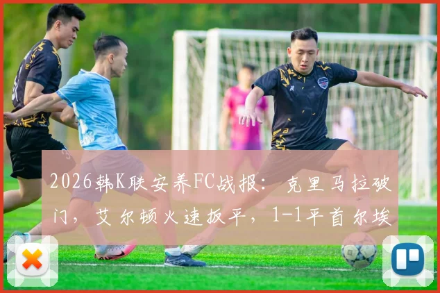 2026韩K联安养FC战报:克里马拉破门,艾尔顿火速扳平,1-1平首尔埃兰,附全场关键数据及录像回顾