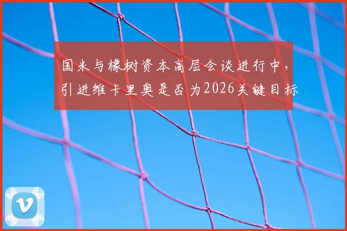 国米与橡树资本高层会谈进行中,引进维卡里奥是否为2026关键目标?转会市场最新动态解读