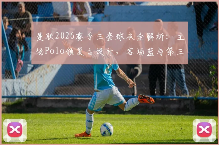曼联2026赛季三套球衣全解析:主场Polo领复古设计,客场蓝与第三客场米白谍照抢先看