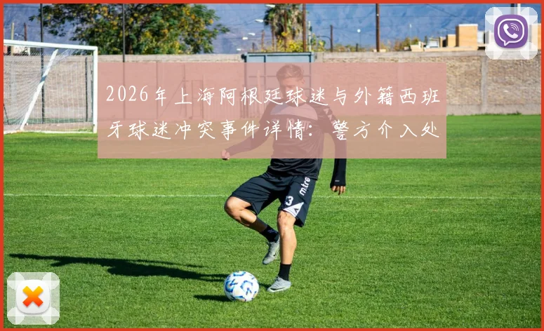2026年上海阿根廷球迷与外籍西班牙球迷冲突事件详情:警方介入处理全过程回顾
