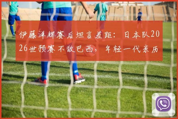伊藤洋辉赛后坦言差距：日本队2026世预赛不敌巴西，年轻一代亲历残酷一课后的反思与未来