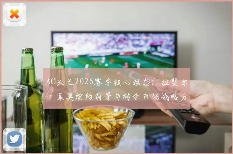AC米兰2026赛季核心动态:拉斐尔·莱奥续约前景与转会市场战略分析,皮奥利阵容构建思路解读