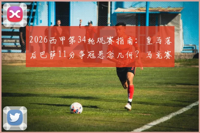 2026西甲第34轮观赛指南:皇马落后巴萨11分争冠悬念几何?马竞赛程密集阵容如何调整,附实时直播平台信息