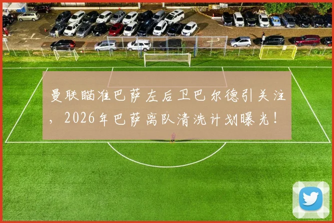 曼联瞄准巴萨左后卫巴尔德引关注,2026年巴萨离队清洗计划曝光!转会动态详解