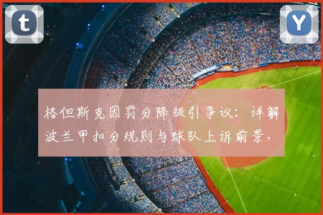 格但斯克因罚分降级引争议:详解波兰甲扣分规则与球队上诉前景,附近年类似案例盘点
