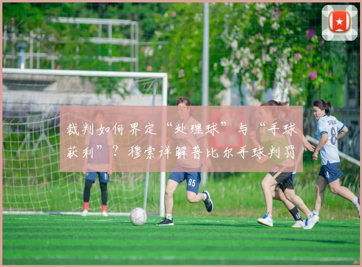 裁判如何界定“处理球”与“手球获利”？穆索详解普比尔手球判罚争议，解析2026赛季关键判罚标准