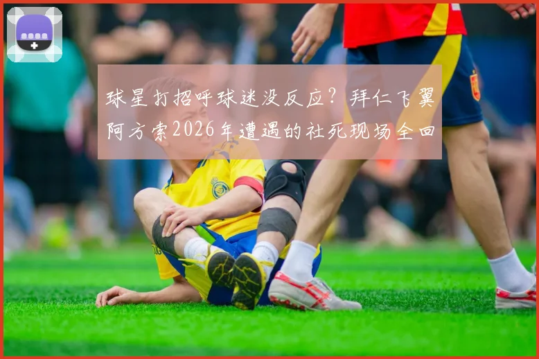 球星打招呼球迷没反应？拜仁飞翼阿方索2026年遭遇的社死现场全回顾