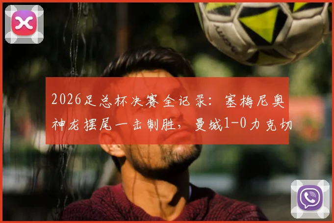 2026足总杯决赛全记录：塞梅尼奥神龙摆尾一击制胜，曼城1-0力克切尔西捧杯，附决赛集锦与战术解读