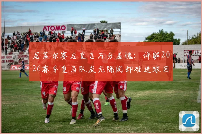 居莱尔赛后直言万分羞愧：详解2026赛季皇马队友无隔阂却难进球困境，球迷热议球员表态