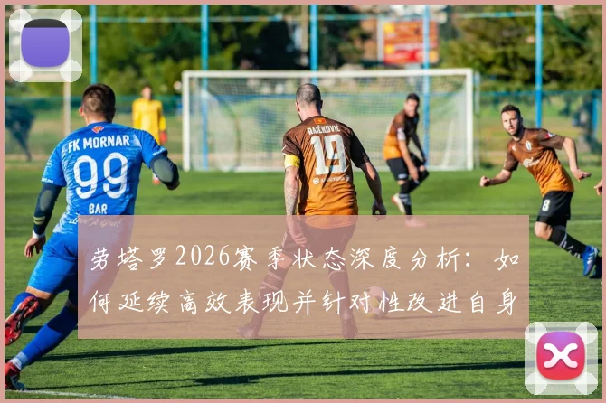 劳塔罗2026赛季状态深度分析:如何延续高效表现并针对性改进自身短板