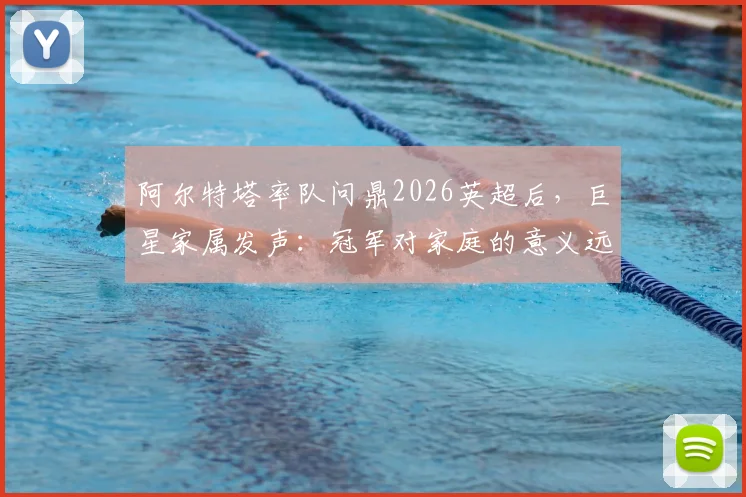 阿尔特塔率队问鼎2026英超后，巨星家属发声：冠军对家庭的意义远超想象，附球员感谢细节
