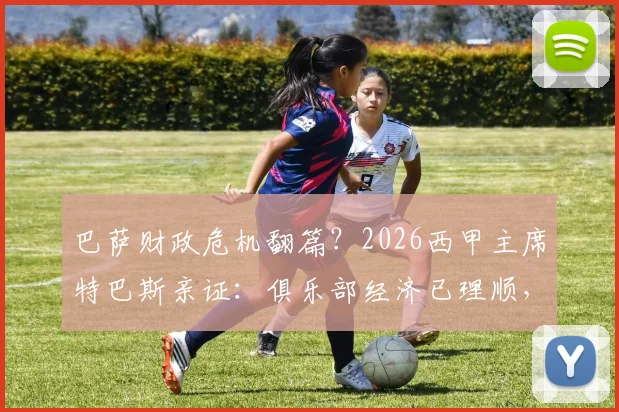 巴萨财政危机翻篇？2026西甲主席特巴斯亲证：俱乐部经济已理顺，无需羡慕任何对手