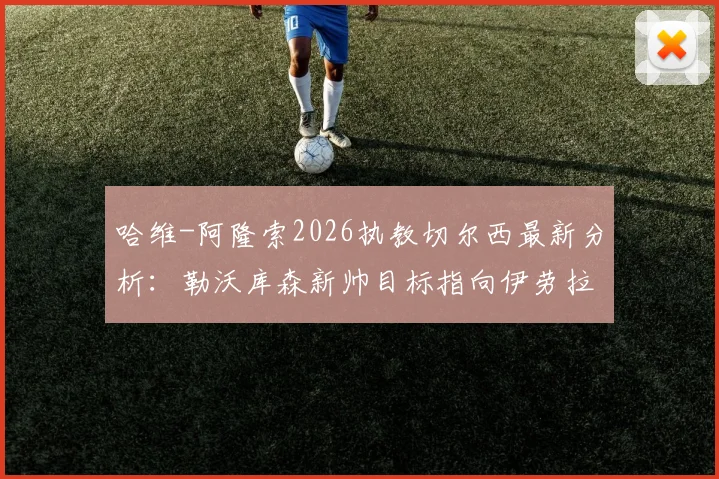哈维-阿隆索2026执教切尔西最新分析：勒沃库森新帅目标指向伊劳拉，药厂战术体系将如何调整？