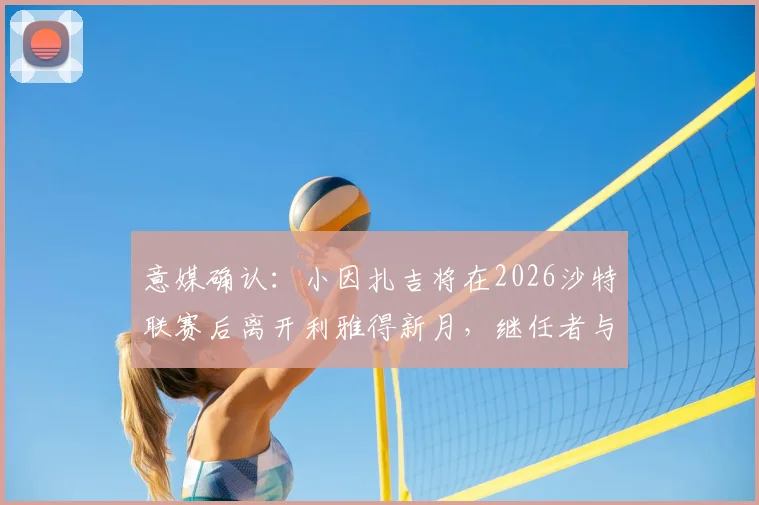 意媒确认：小因扎吉将在2026沙特联赛后离开利雅得新月，继任者与未来去向引猜测