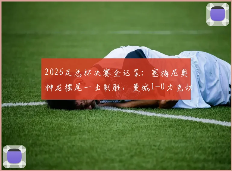 2026足总杯决赛全记录：塞梅尼奥神龙摆尾一击制胜，曼城1-0力克切尔西捧杯，附决赛集锦与战术解读