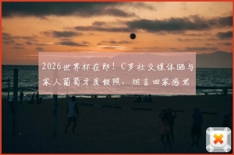 2026世界杯在即!C罗社交媒体晒与家人葡萄牙度假照,坦言回家感觉真好