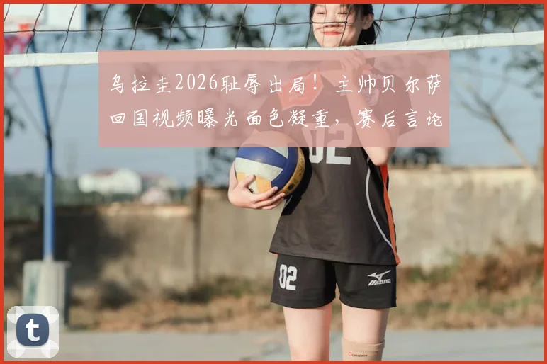 乌拉圭2026耻辱出局!主帅贝尔萨回国视频曝光面色凝重,赛后言论与未来去向深度解析