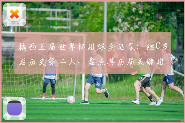 梅西五届世界杯进球全记录:继C罗后历史第二人,盘点其历届关键进球与2026前景