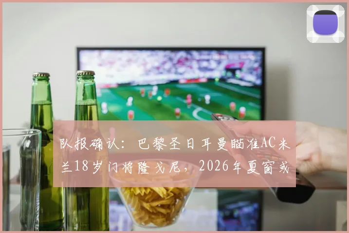 队报确认：巴黎圣日耳曼瞄准AC米兰18岁门将隆戈尼，2026年夏窗或先签后放青年队培养