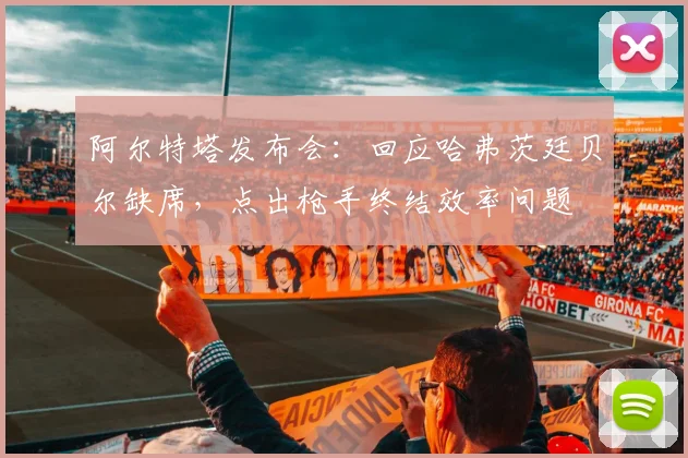 阿尔特塔发布会：回应哈弗茨廷贝尔缺席，点出枪手终结效率问题