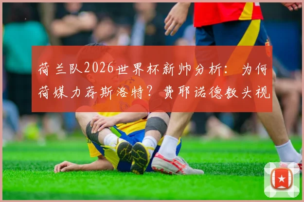 荷兰队2026世界杯新帅分析：为何荷媒力荐斯洛特？费耶诺德教头视国家队为最高荣誉