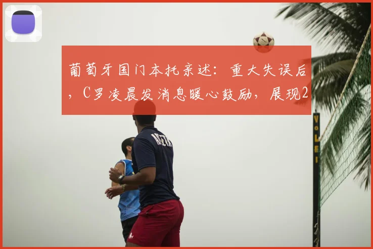 葡萄牙国门本托亲述:重大失误后,C罗凌晨发消息暖心鼓励,展现2026领袖风范