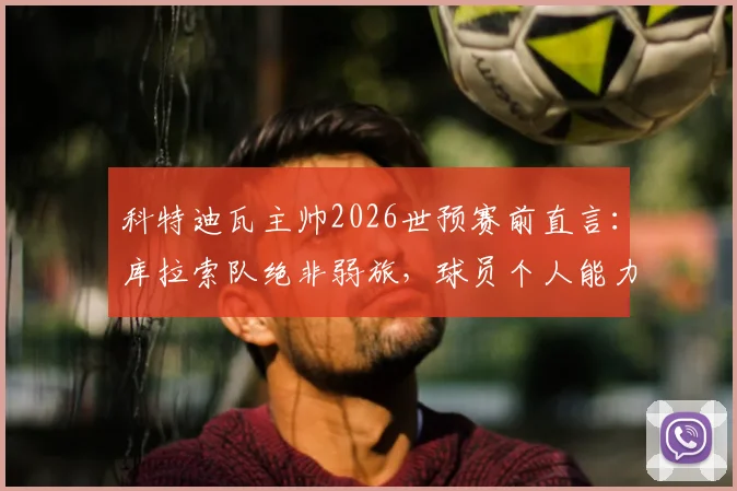 科特迪瓦主帅2026世预赛前直言:库拉索队绝非弱旅,球员个人能力带来巨大挑战