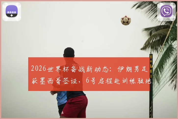2026世界杯备战新动态：伊朗男足获墨西哥签证，6号启程赴训练驻地，行程安排全解析